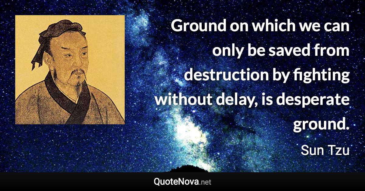 Ground on which we can only be saved from destruction by fighting without delay, is desperate ground. - Sun Tzu quote