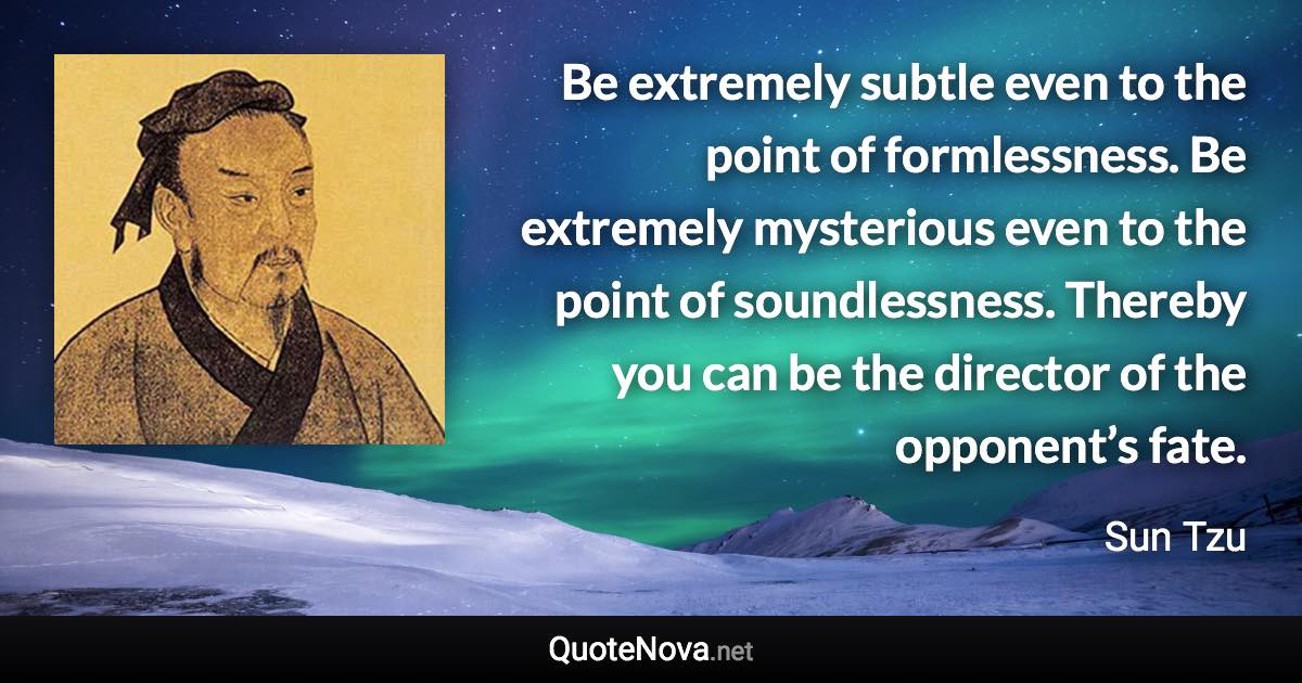 Be extremely subtle even to the point of formlessness. Be extremely mysterious even to the point of soundlessness. Thereby you can be the director of the opponent’s fate. - Sun Tzu quote