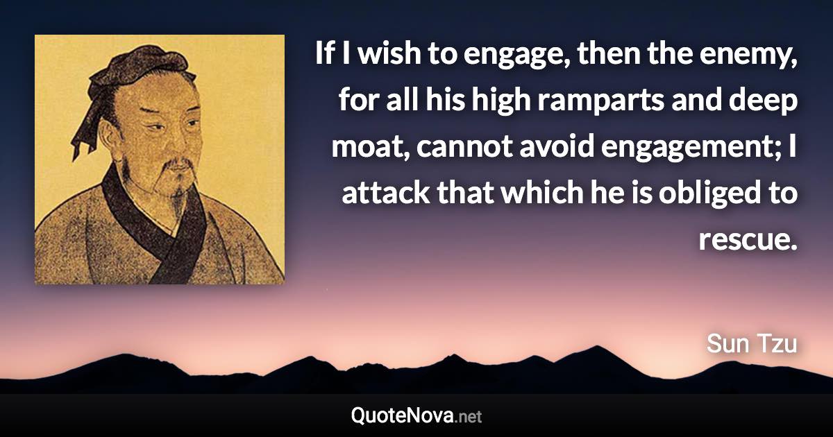 If I wish to engage, then the enemy, for all his high ramparts and deep moat, cannot avoid engagement; I attack that which he is obliged to rescue. - Sun Tzu quote