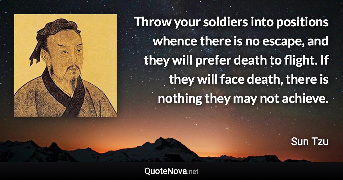 Throw your soldiers into positions whence there is no escape, and they will prefer death to flight. If they will face death, there is nothing they may not achieve. - Sun Tzu quote