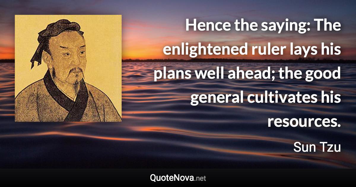 Hence the saying: The enlightened ruler lays his plans well ahead; the good general cultivates his resources. - Sun Tzu quote