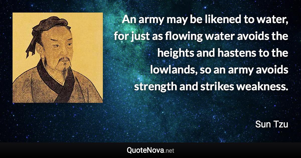 An army may be likened to water, for just as flowing water avoids the heights and hastens to the lowlands, so an army avoids strength and strikes weakness. - Sun Tzu quote