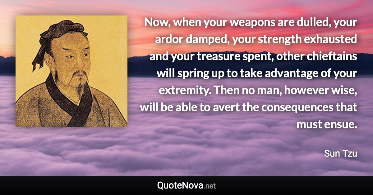 Now, when your weapons are dulled, your ardor damped, your strength exhausted and your treasure spent, other chieftains will spring up to take advantage of your extremity. Then no man, however wise, will be able to avert the consequences that must ensue. - Sun Tzu quote