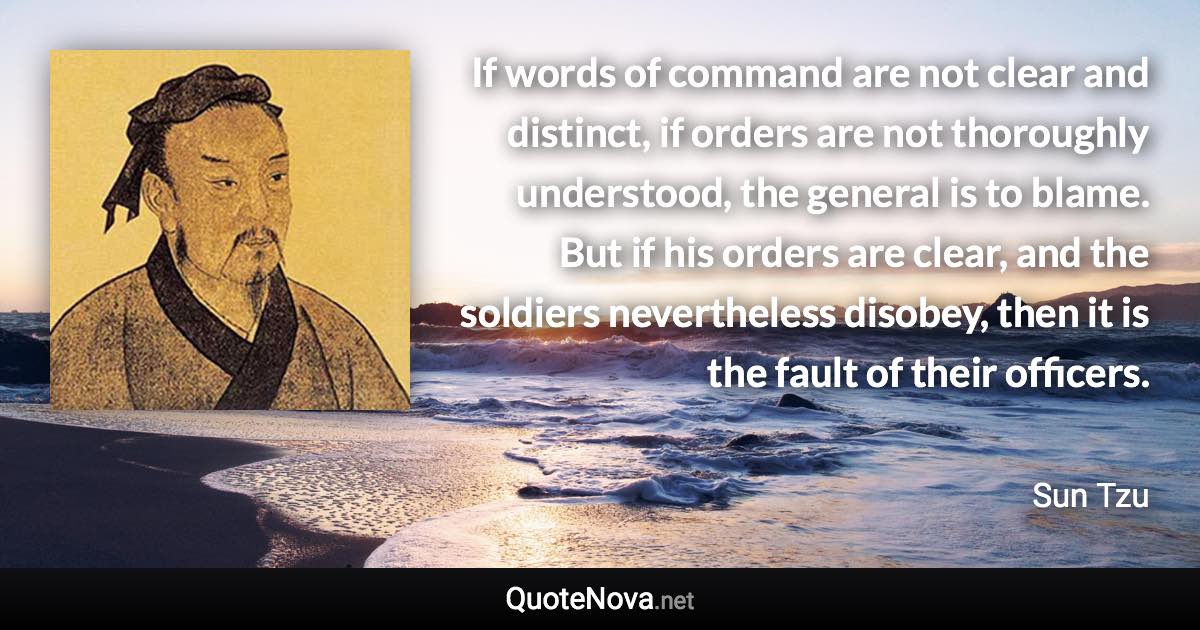 If words of command are not clear and distinct, if orders are not thoroughly understood, the general is to blame. But if his orders are clear, and the soldiers nevertheless disobey, then it is the fault of their officers. - Sun Tzu quote