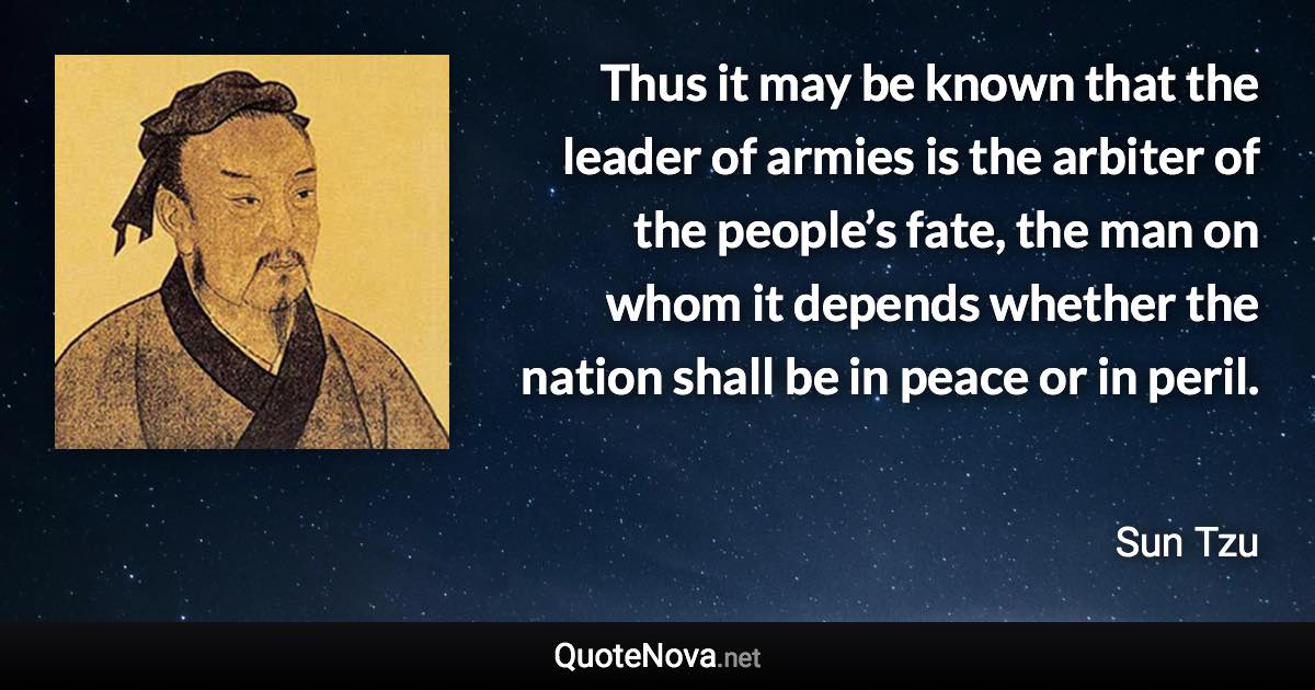 Thus it may be known that the leader of armies is the arbiter of the people’s fate, the man on whom it depends whether the nation shall be in peace or in peril. - Sun Tzu quote