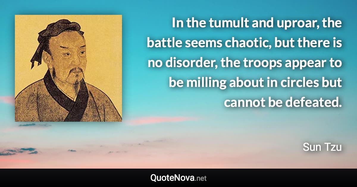 In the tumult and uproar, the battle seems chaotic, but there is no disorder, the troops appear to be milling about in circles but cannot be defeated. - Sun Tzu quote