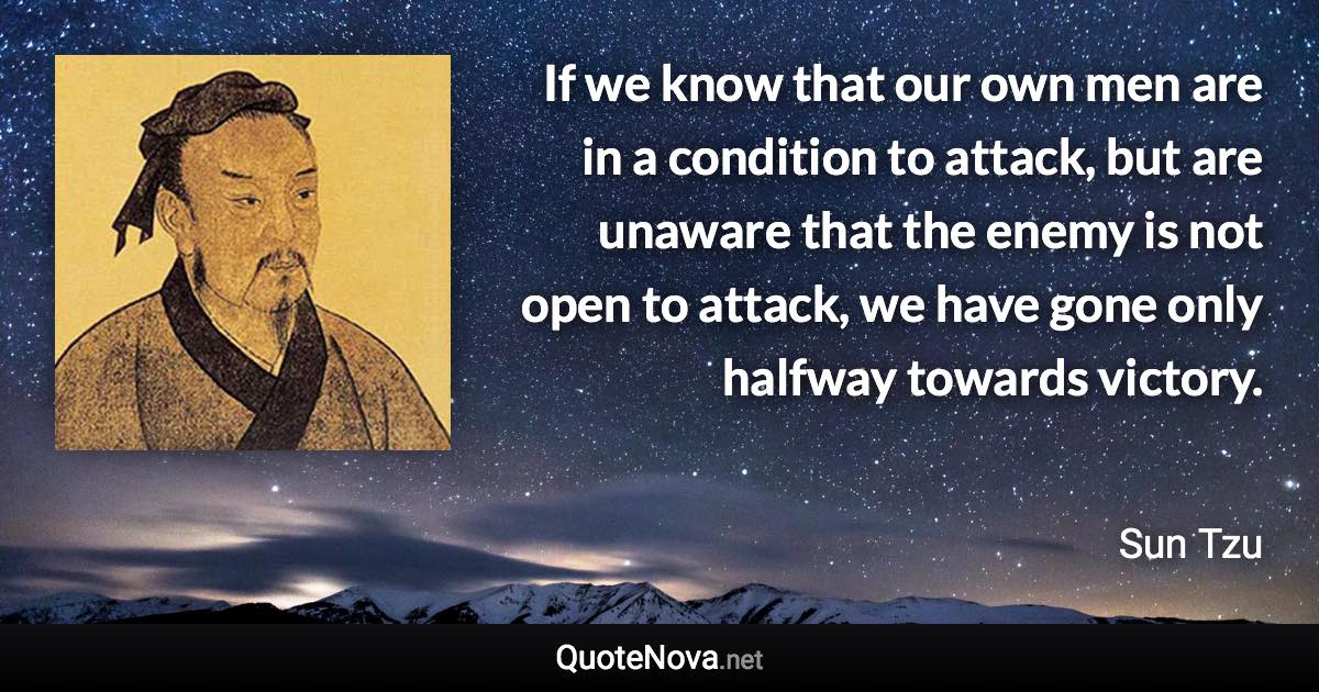 If we know that our own men are in a condition to attack, but are unaware that the enemy is not open to attack, we have gone only halfway towards victory. - Sun Tzu quote