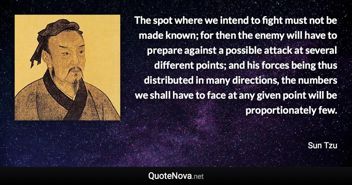 The spot where we intend to fight must not be made known; for then the enemy will have to prepare against a possible attack at several different points; and his forces being thus distributed in many directions, the numbers we shall have to face at any given point will be proportionately few. - Sun Tzu quote