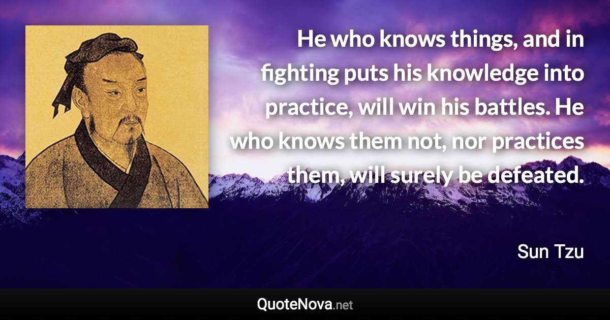 He who knows things, and in fighting puts his knowledge into practice, will win his battles. He who knows them not, nor practices them, will surely be defeated. - Sun Tzu quote