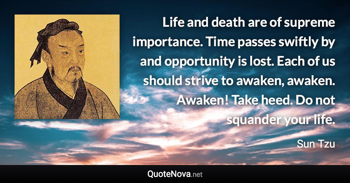 Life and death are of supreme importance. Time passes swiftly by and opportunity is lost. Each of us should strive to awaken, awaken. Awaken! Take heed. Do not squander your life. - Sun Tzu quote