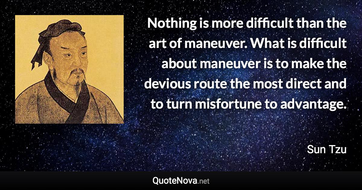 Nothing is more difficult than the art of maneuver. What is difficult about maneuver is to make the devious route the most direct and to turn misfortune to advantage. - Sun Tzu quote