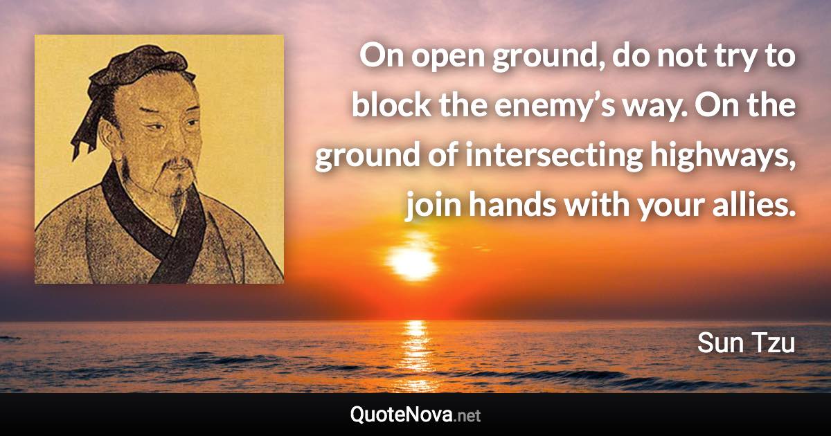 On open ground, do not try to block the enemy’s way. On the ground of intersecting highways, join hands with your allies. - Sun Tzu quote