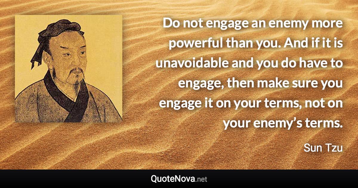Do not engage an enemy more powerful than you. And if it is unavoidable and you do have to engage, then make sure you engage it on your terms, not on your enemy’s terms. - Sun Tzu quote