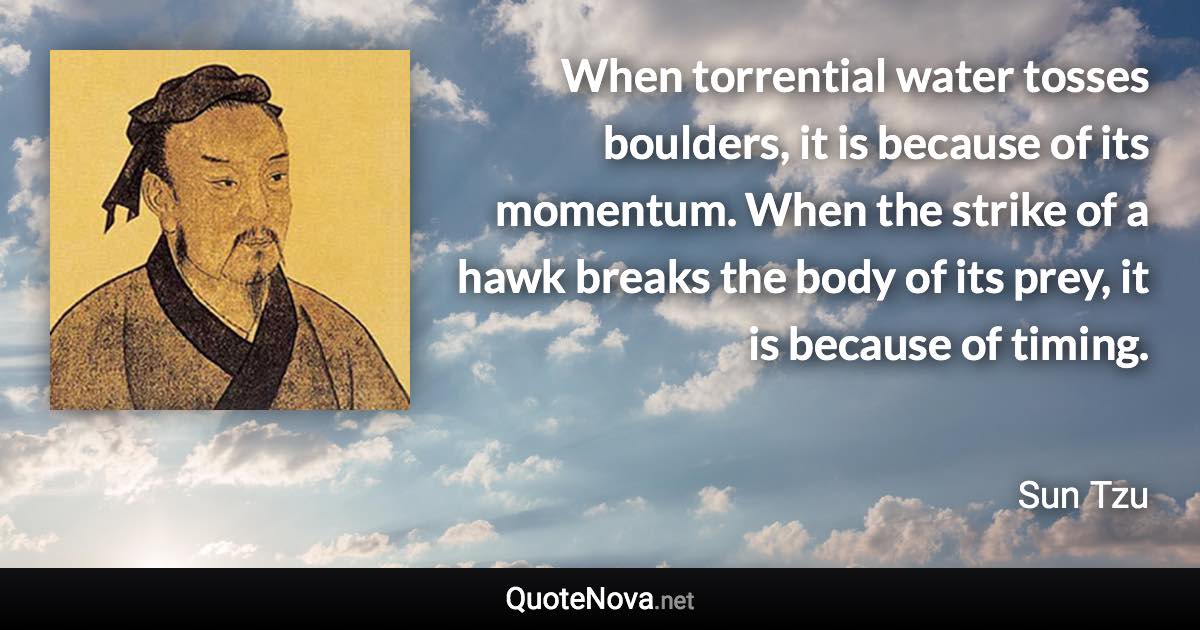 When torrential water tosses boulders, it is because of its momentum. When the strike of a hawk breaks the body of its prey, it is because of timing. - Sun Tzu quote