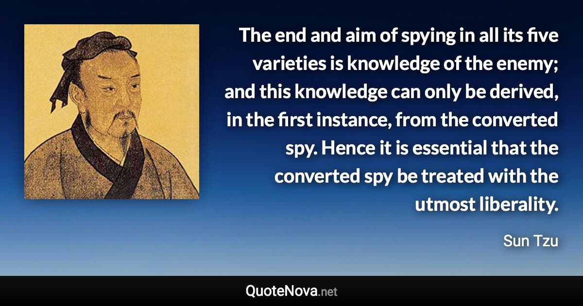 The end and aim of spying in all its five varieties is knowledge of the enemy; and this knowledge can only be derived, in the first instance, from the converted spy. Hence it is essential that the converted spy be treated with the utmost liberality. - Sun Tzu quote