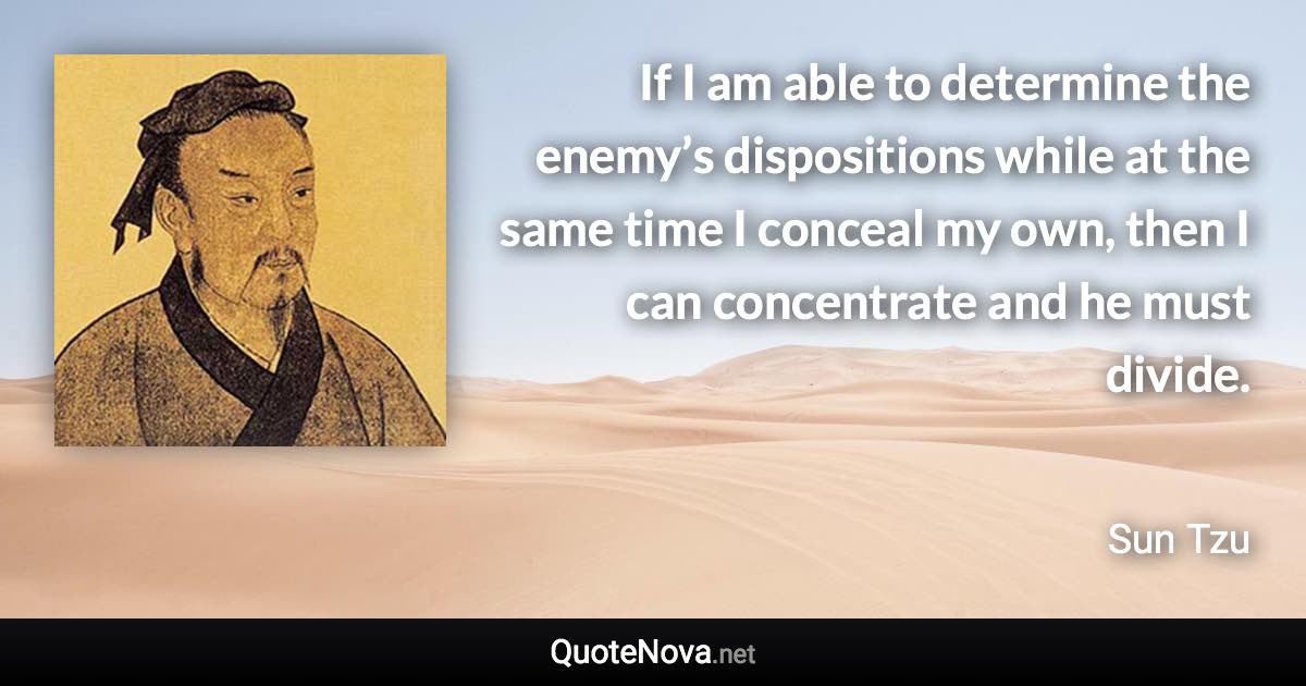 If I am able to determine the enemy’s dispositions while at the same time I conceal my own, then I can concentrate and he must divide. - Sun Tzu quote