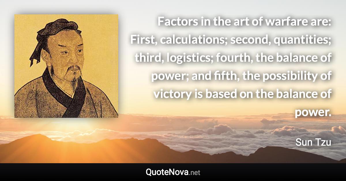 Factors in the art of warfare are: First, calculations; second, quantities; third, logistics; fourth, the balance of power; and fifth, the possibility of victory is based on the balance of power. - Sun Tzu quote