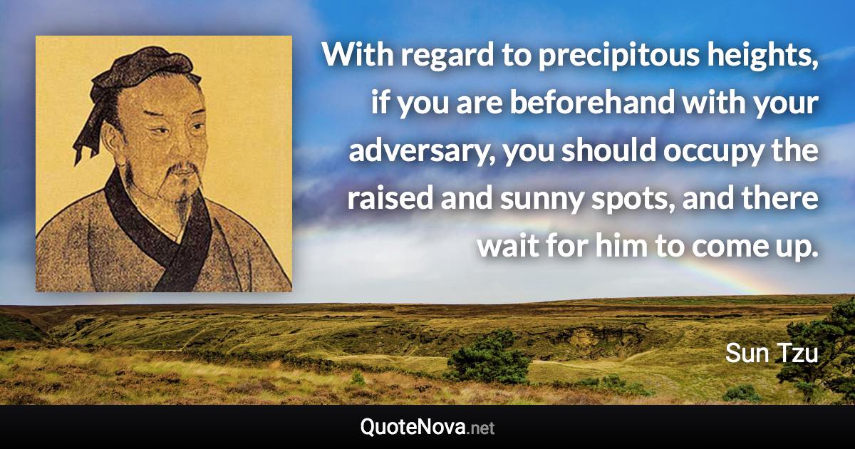 With regard to precipitous heights, if you are beforehand with your adversary, you should occupy the raised and sunny spots, and there wait for him to come up. - Sun Tzu quote