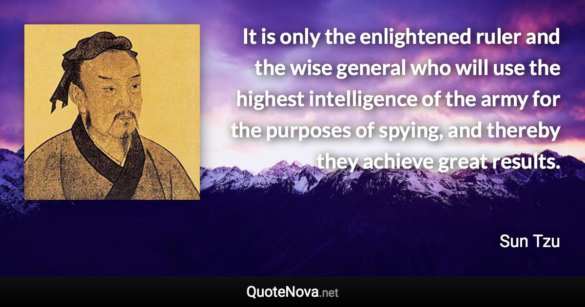 It is only the enlightened ruler and the wise general who will use the highest intelligence of the army for the purposes of spying, and thereby they achieve great results. - Sun Tzu quote