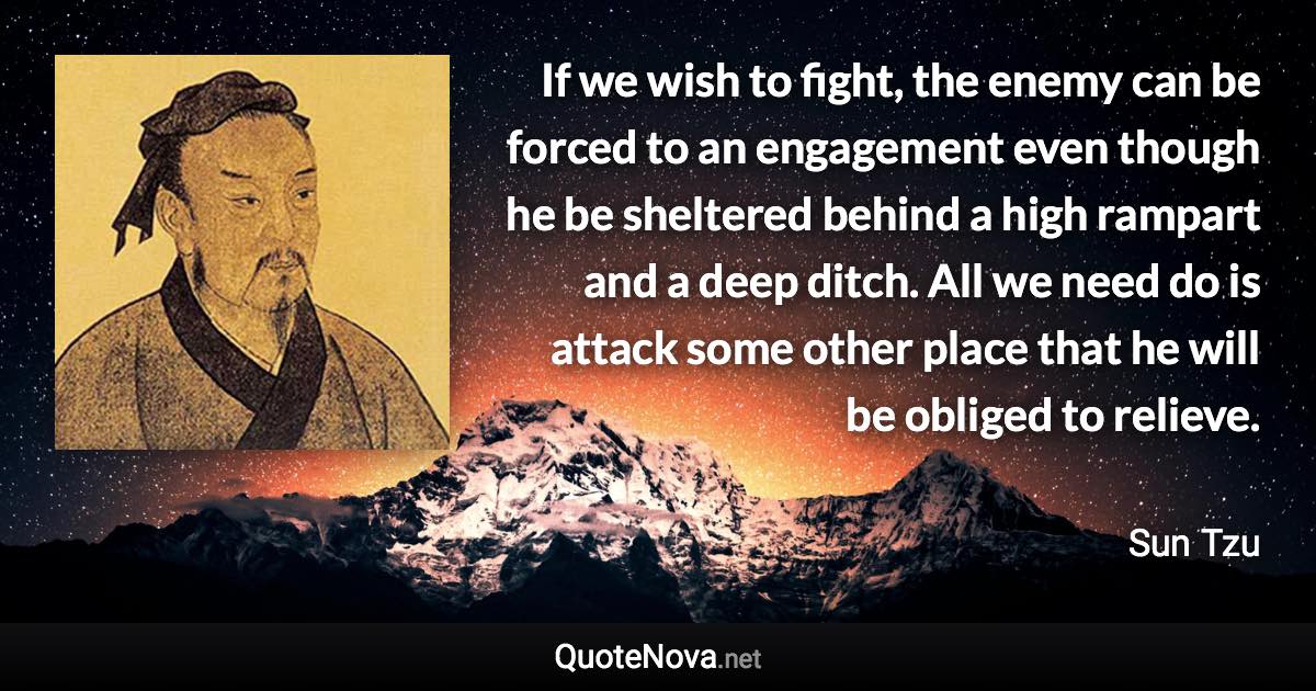 If we wish to fight, the enemy can be forced to an engagement even though he be sheltered behind a high rampart and a deep ditch. All we need do is attack some other place that he will be obliged to relieve. - Sun Tzu quote