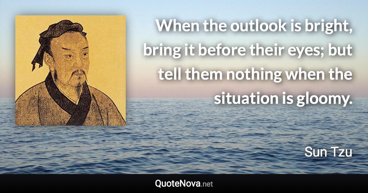 When the outlook is bright, bring it before their eyes; but tell them nothing when the situation is gloomy. - Sun Tzu quote