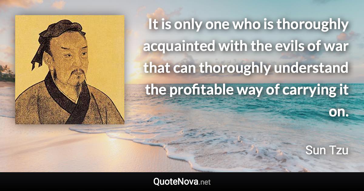 It is only one who is thoroughly acquainted with the evils of war that can thoroughly understand the profitable way of carrying it on. - Sun Tzu quote