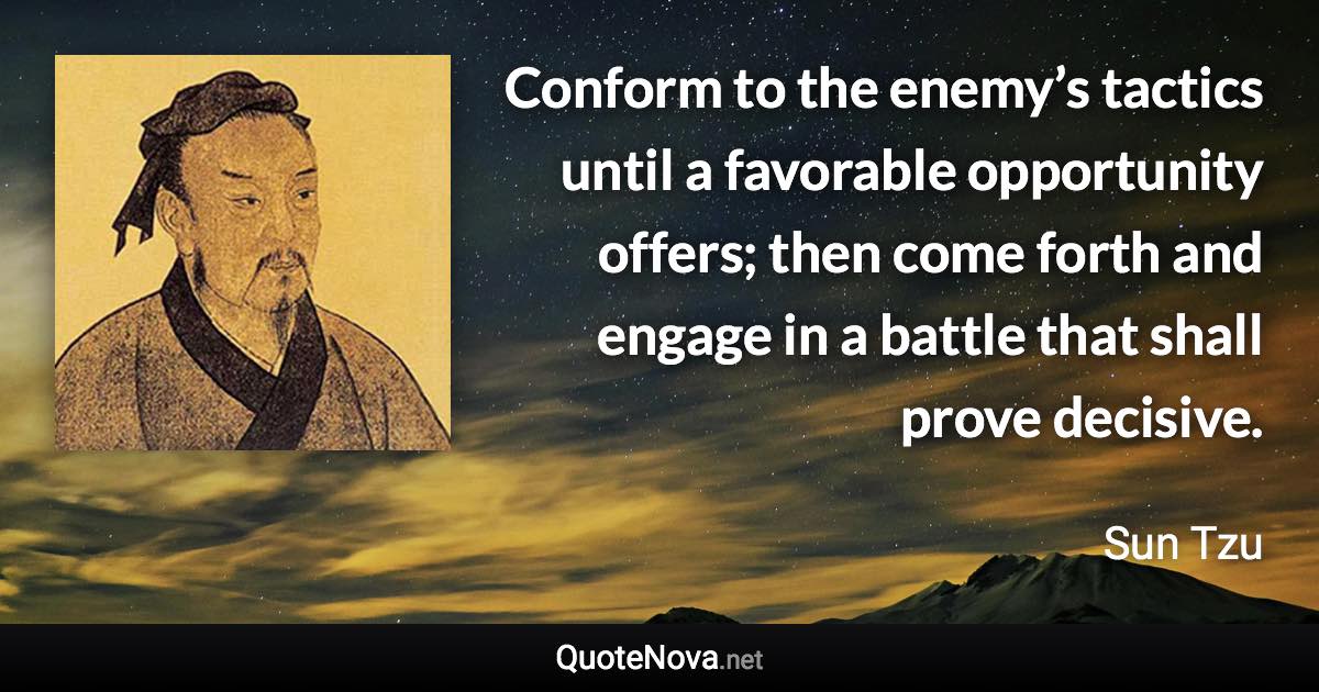 Conform to the enemy’s tactics until a favorable opportunity offers; then come forth and engage in a battle that shall prove decisive. - Sun Tzu quote