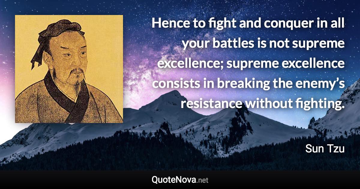 Hence to fight and conquer in all your battles is not supreme excellence; supreme excellence consists in breaking the enemy’s resistance without fighting. - Sun Tzu quote