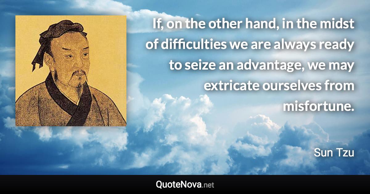 If, on the other hand, in the midst of difficulties we are always ready to seize an advantage, we may extricate ourselves from misfortune. - Sun Tzu quote