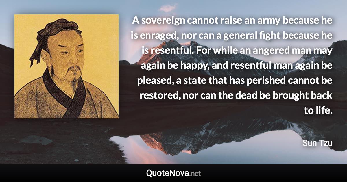 A sovereign cannot raise an army because he is enraged, nor can a general fight because he is resentful. For while an angered man may again be happy, and resentful man again be pleased, a state that has perished cannot be restored, nor can the dead be brought back to life. - Sun Tzu quote