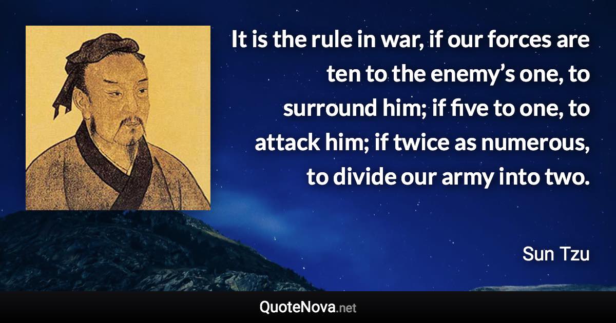 It is the rule in war, if our forces are ten to the enemy’s one, to surround him; if five to one, to attack him; if twice as numerous, to divide our army into two. - Sun Tzu quote