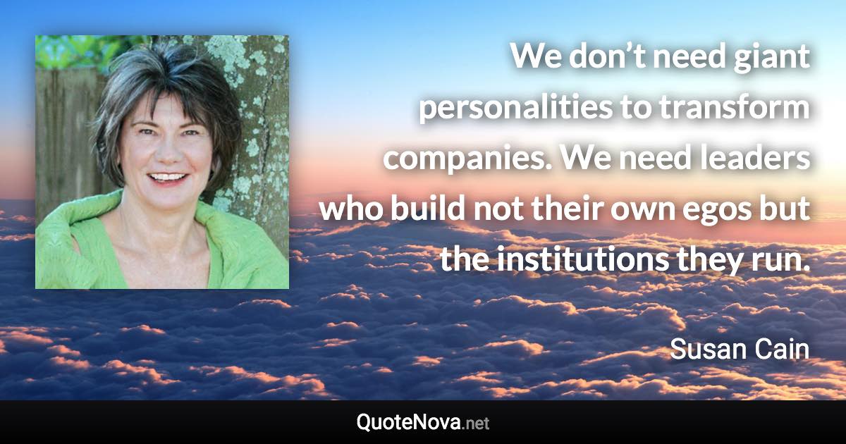 We don’t need giant personalities to transform companies. We need leaders who build not their own egos but the institutions they run. - Susan Cain quote