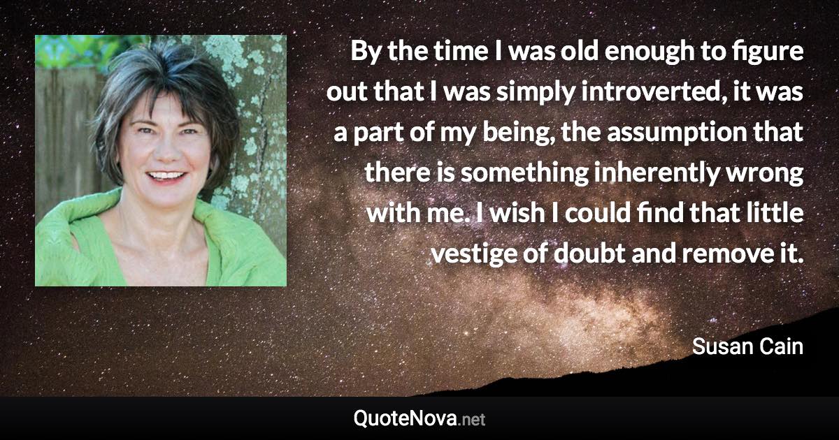 By the time I was old enough to figure out that I was simply introverted, it was a part of my being, the assumption that there is something inherently wrong with me. I wish I could find that little vestige of doubt and remove it. - Susan Cain quote