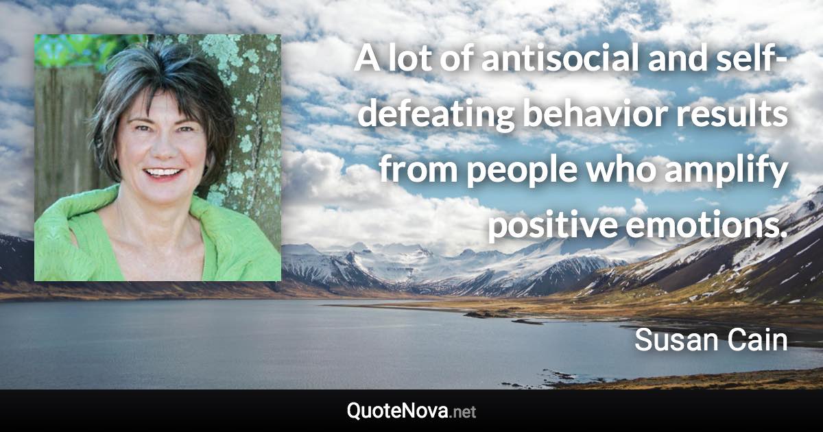 A lot of antisocial and self-defeating behavior results from people who amplify positive emotions. - Susan Cain quote