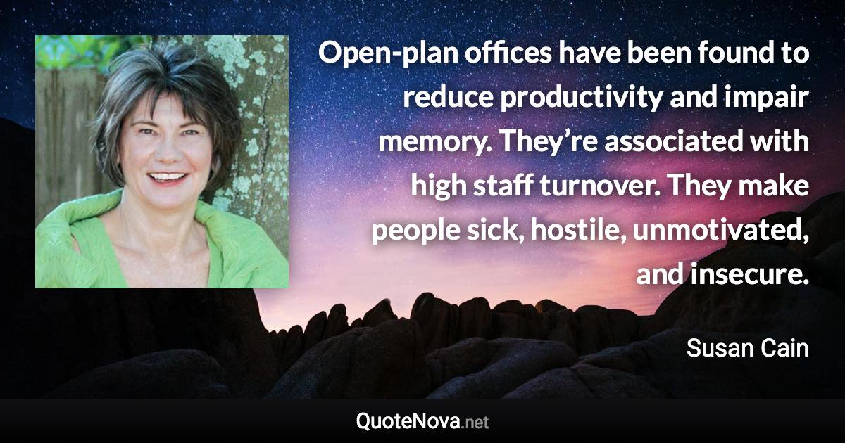 Open-plan offices have been found to reduce productivity and impair memory. They’re associated with high staff turnover. They make people sick, hostile, unmotivated, and insecure. - Susan Cain quote