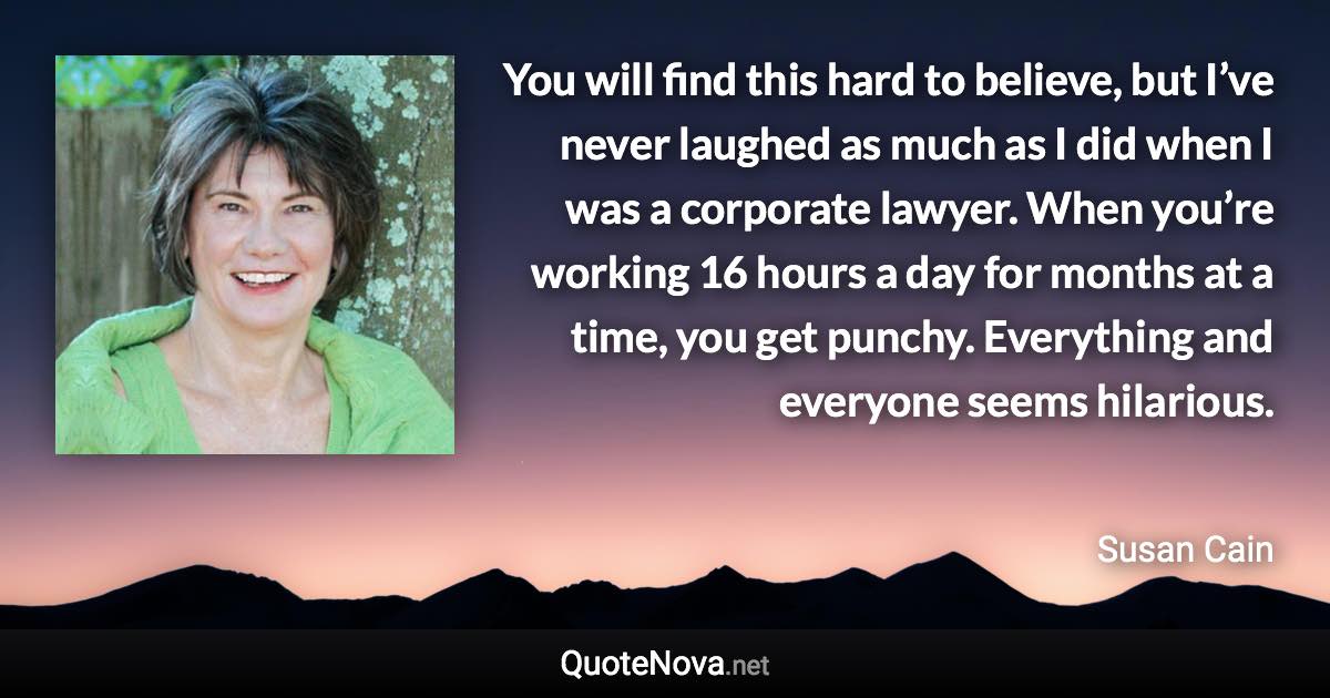 You will find this hard to believe, but I’ve never laughed as much as I did when I was a corporate lawyer. When you’re working 16 hours a day for months at a time, you get punchy. Everything and everyone seems hilarious. - Susan Cain quote