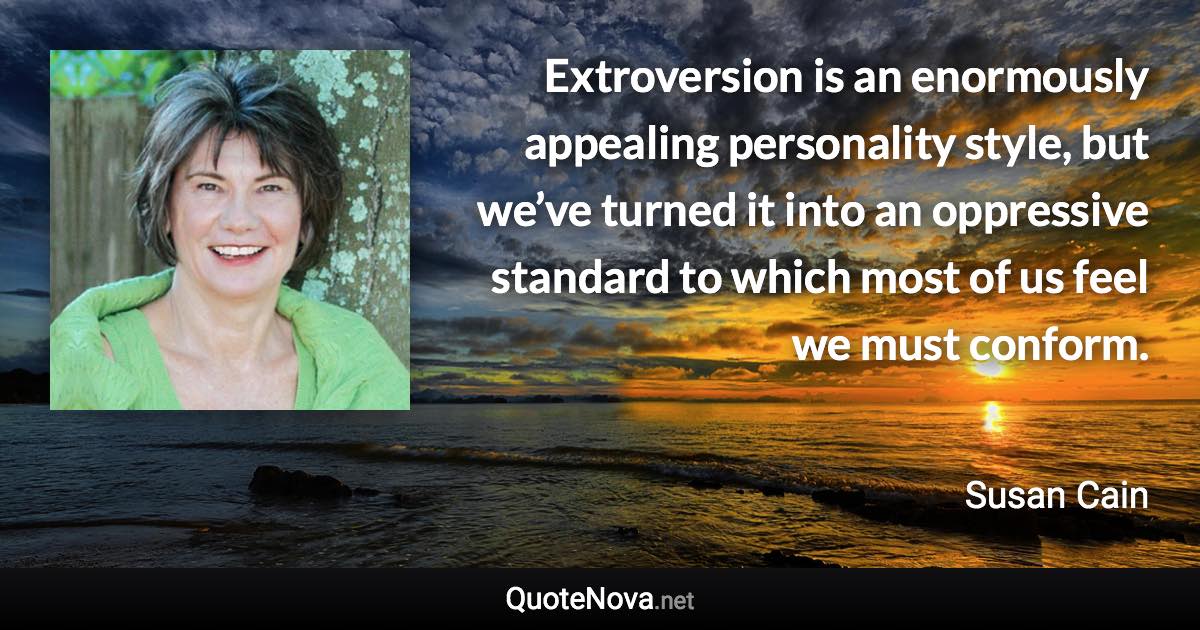 Extroversion is an enormously appealing personality style, but we’ve turned it into an oppressive standard to which most of us feel we must conform. - Susan Cain quote
