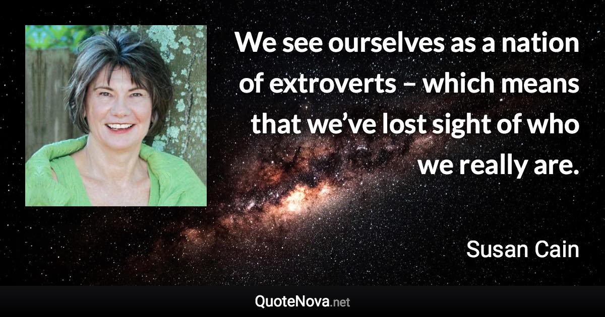 We see ourselves as a nation of extroverts – which means that we’ve lost sight of who we really are. - Susan Cain quote