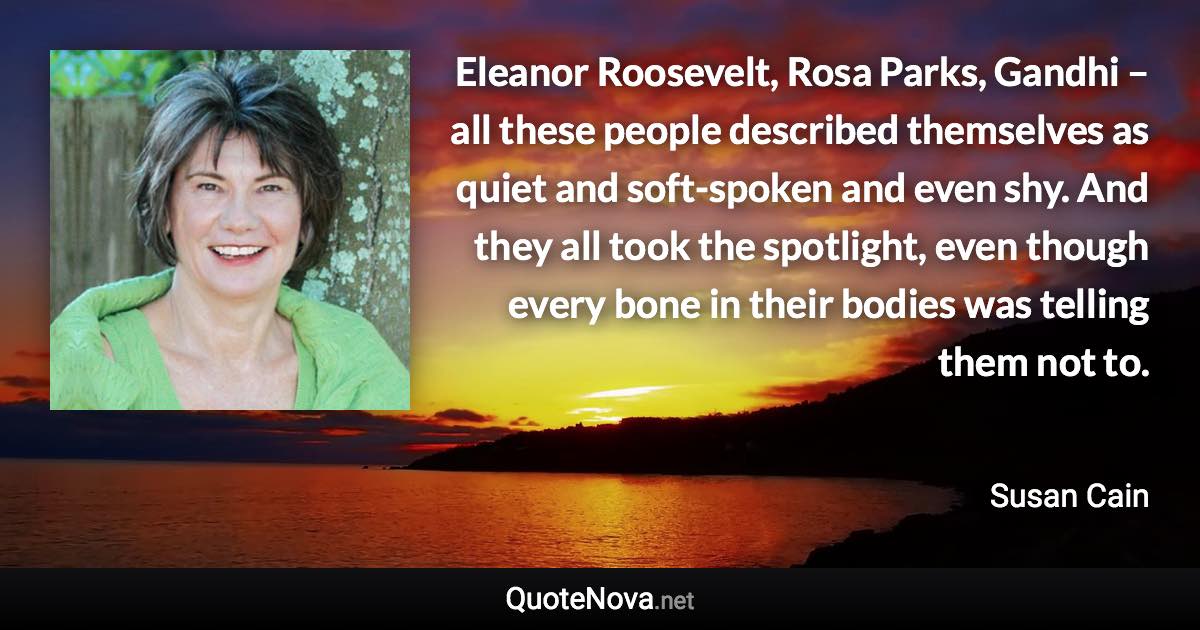 Eleanor Roosevelt, Rosa Parks, Gandhi – all these people described themselves as quiet and soft-spoken and even shy. And they all took the spotlight, even though every bone in their bodies was telling them not to. - Susan Cain quote