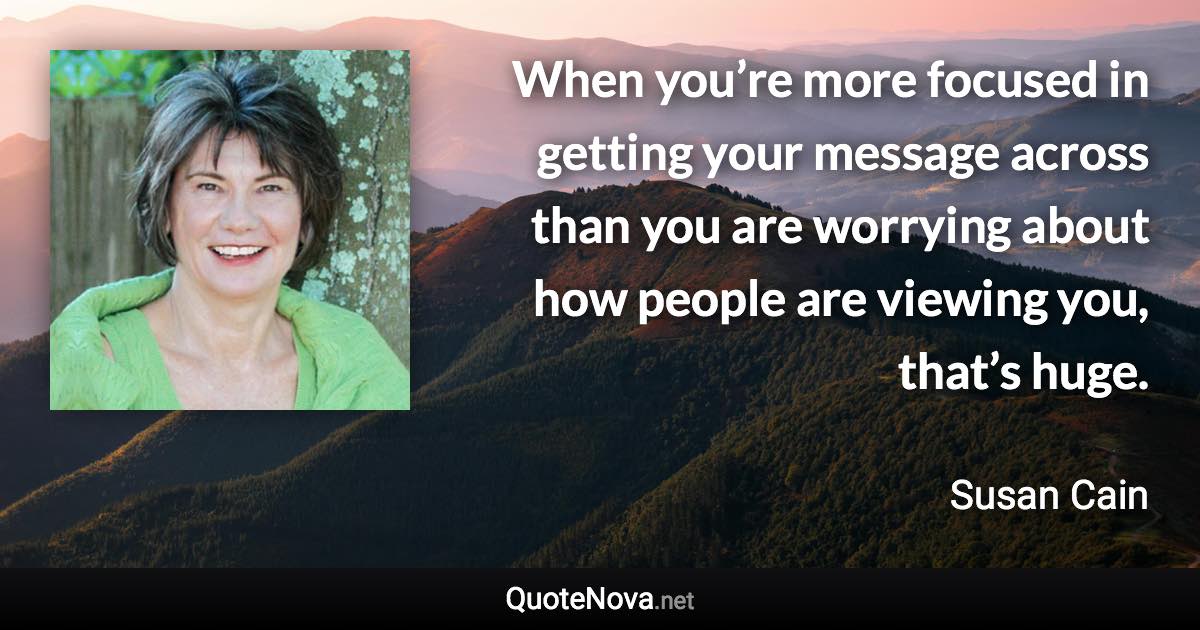 When you’re more focused in getting your message across than you are worrying about how people are viewing you, that’s huge. - Susan Cain quote