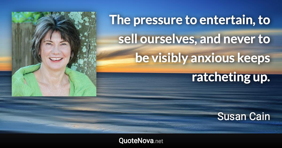 The pressure to entertain, to sell ourselves, and never to be visibly anxious keeps ratcheting up. - Susan Cain quote