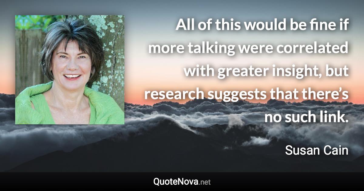 All of this would be fine if more talking were correlated with greater insight, but research suggests that there’s no such link. - Susan Cain quote