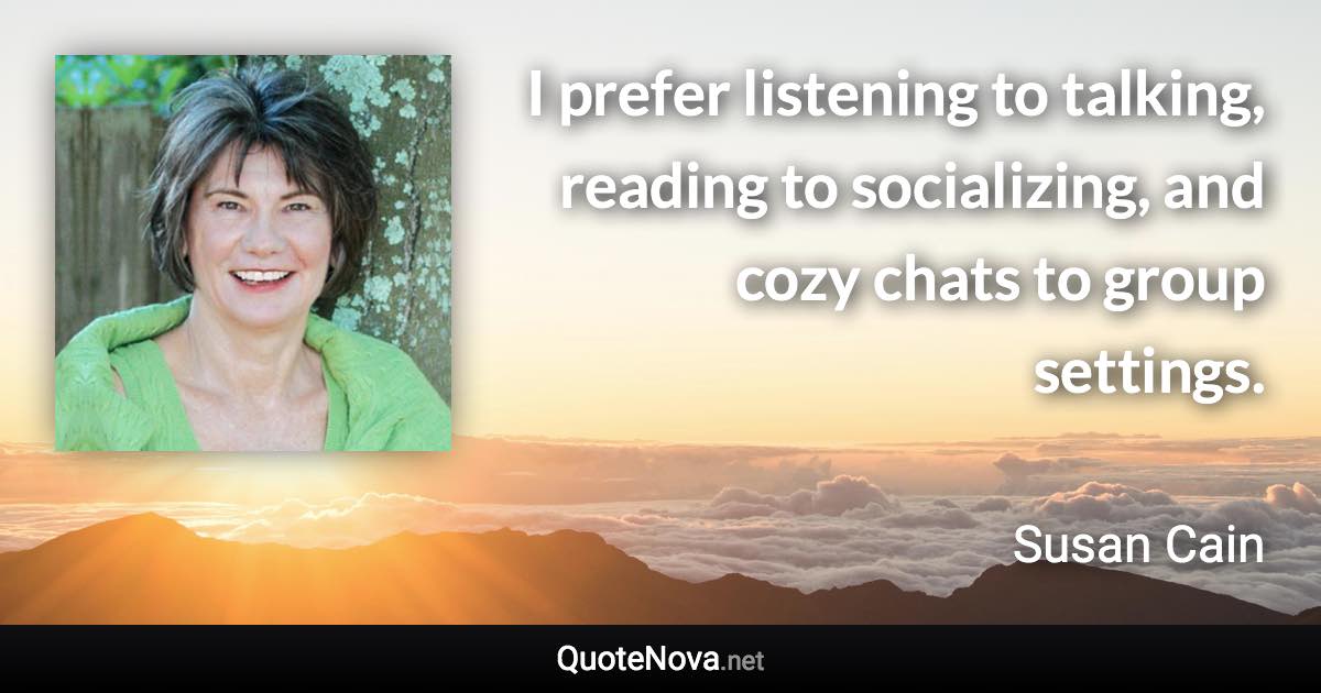 I prefer listening to talking, reading to socializing, and cozy chats to group settings. - Susan Cain quote