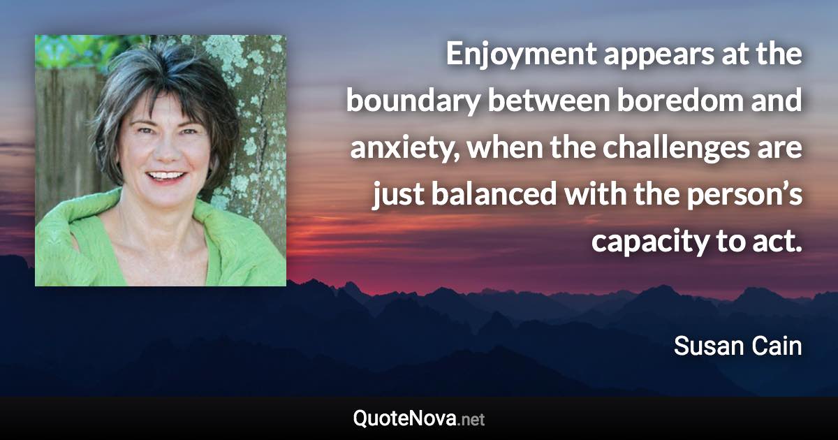 Enjoyment appears at the boundary between boredom and anxiety, when the challenges are just balanced with the person’s capacity to act. - Susan Cain quote