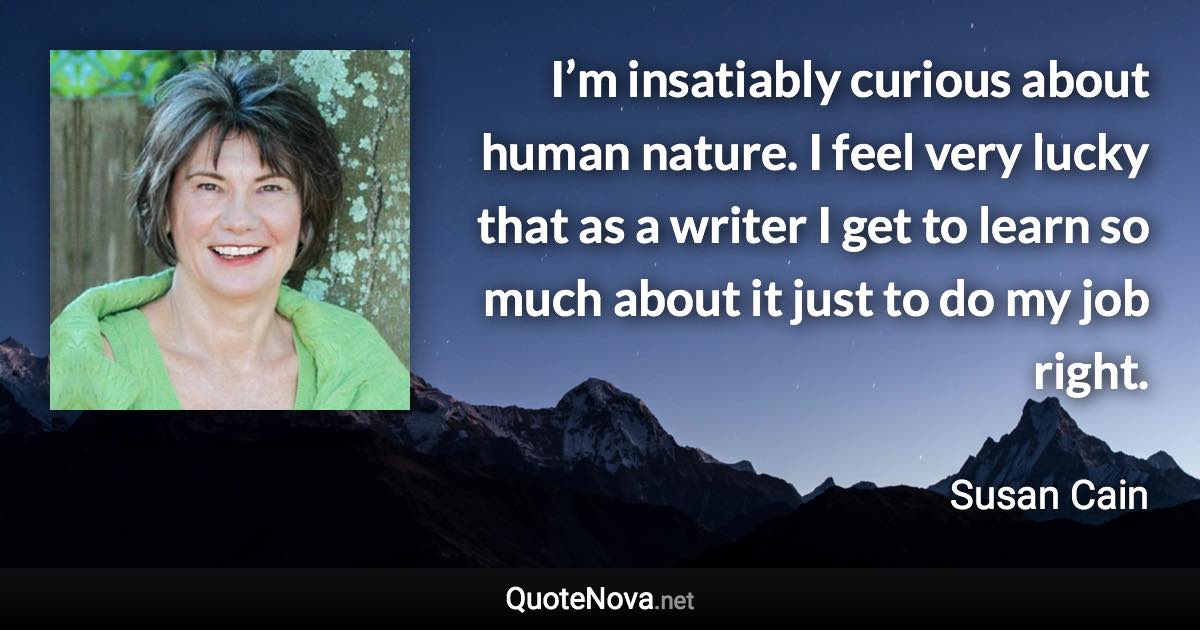 I’m insatiably curious about human nature. I feel very lucky that as a writer I get to learn so much about it just to do my job right. - Susan Cain quote