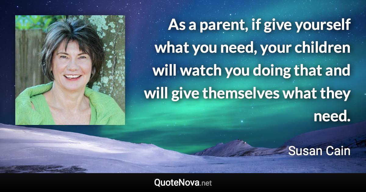 As a parent, if give yourself what you need, your children will watch you doing that and will give themselves what they need. - Susan Cain quote