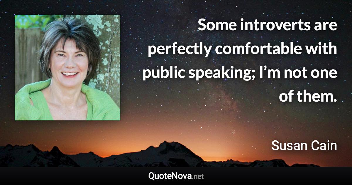 Some introverts are perfectly comfortable with public speaking; I’m not one of them. - Susan Cain quote