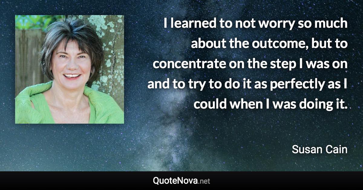 I learned to not worry so much about the outcome, but to concentrate on the step I was on and to try to do it as perfectly as I could when I was doing it. - Susan Cain quote