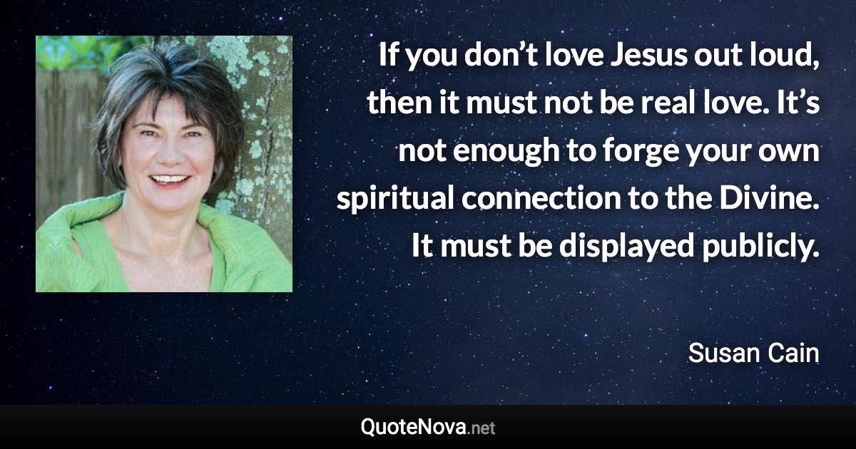 If you don’t love Jesus out loud, then it must not be real love. It’s not enough to forge your own spiritual connection to the Divine. It must be displayed publicly. - Susan Cain quote