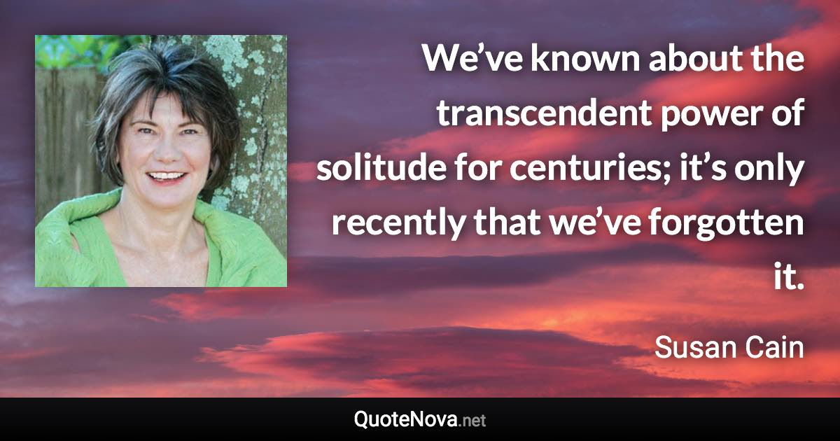 We’ve known about the transcendent power of solitude for centuries; it’s only recently that we’ve forgotten it. - Susan Cain quote